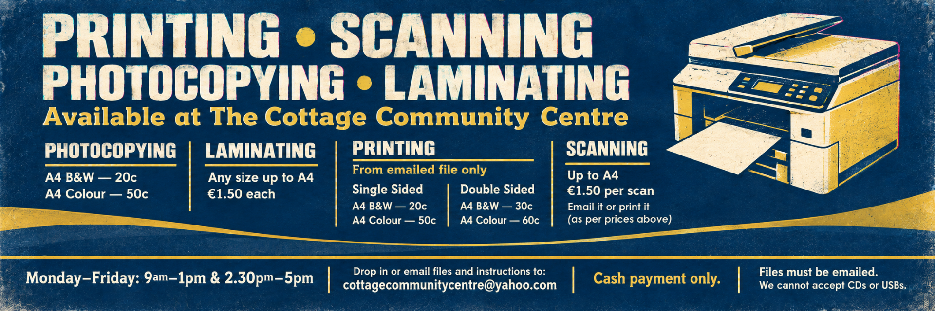 Photocopying: A4 B&W 20c · A4 Colour 50c
Printing: Single-sided—B&W 20c · Colour 50c | Double-sided—B&W 30c · Colour 60c
Laminating: Up to A4, €1.50 each · Scanning: Up to A4, €1.50 per scan
Opening hours: Monday–Friday, 9am–1pm and 2.30pm–5pm
Email files and instructions to cottagecommunitycentre@yahoo.com.
Cash only. Files must be emailed; CDs and USBs cannot be accepted.
